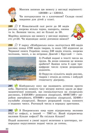 80
Максим записав цю вимогу у вигляді нерівності:
120000a120012 .
Чи погоджуєшся ти з хлопчиком? Склади схожі
завдання для дітей у класі .
289 У Ковалівській сазі росте до 50 видів
рослин, зокрема вільха чорна, папороть, ожина
та ін . Запиши числа, які не більші за 50 .
Марійка записала цю вимогу у вигляді нерівно-
сті: p 50 . Чи відповідає запис дівчинки вимозі?
290 У парку «Кінбурнська коса» налічується 465 видів
рослин; понад 4700 видів тварин, із яких 132 віднесені до
Червоної книги України; понад 240 видів птахів, зокрема
пелікани, чаплі, а на островах Довгий і Круглий — гаги .
1) Розбий подані в тексті числа на
групи . За якою ознакою це можна
зробити? Заміни хоча б одне три-
цифрове число сумою розрядних
доданків .
2) Округли кількість видів рослин,
тварин і птахів до сотень і побудуй
стовпчасту діаграму .
291 Кінбурнську косу ще називають аптекою просто
неба . Протягом певного часу місцеві жителі здали до фар-
мацевтичної компанії, що спеціалізується на лікарських
рослинах, 2458300 г ромашки лікарської, 40067500 г зві-
робою звичайного, 670800 г вероніки лікарської, 32600 г
кульбаби лікарської . Визнач розрядний склад кожного
з поданих чисел . Розташуй числа в порядку зростання .
292 З Покровських озер один підприємець виловив
8527 кг кефалі, а інший — 7987 кг . Який підприємець
виловив більше кефалі? На скільки більше?
Подай зазначені в умові задачі величини в центнерах, по-
передньо округливши подані числа до сотень .
289
290
291
292
 
