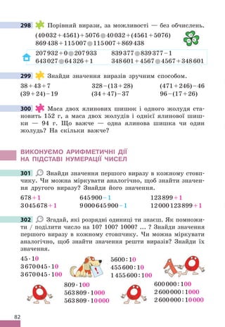 82
298 Порівняй вирази, за можливості — без обчислень .
(40032+4561)+5076 40032+(4561+5076)
869438+115007 115007+869438
207932+0 207933 839377 839377–1
643027 64326+1 348601+4567 4567+348601
299 Знайди значення виразів зручним способом .
38+43+7 328–(13+28) (471+246)–46
(39+24)–19 (34+47)–37 96–(17+26)
300 Маса двох ялинових шишок і одного жолудя ста-
новить 152 г, а маса двох жолудів і однієї ялинової шиш-
ки — 94 г . Що важче — одна ялинова шишка чи один
жолудь? На скільки важче?
ВИКОНУЄМО АРИфМЕТИЧНІ дІЇ
НА ПІдСТАВІ НУМЕРАЦІЇ ЧИСЕЛ
301 Знайди значення першого виразу в кожному стовп-
чику . Чи можна міркувати аналогічно, щоб знайти значен-
ня другого виразу? Знайди його значення .
678+1 645900–1 123899+1
3045678+1 9000645900–1 12000123899+1
302 Згадай, які розрядні одиниці ти знаєш . Як помножи-
ти / поділити число на 10? 100? 1000?  . . . ? Знайди значення
першого виразу в кожному стовпчику . Чи можна міркувати
аналогічно, щоб знайти значення решти виразів? Знайди їх
значення .
600000:100
2600000:1000
2600000:10000
809 .100
563809 .1000
563809 .10000
5600:10
455600:10
1455600:100
45 .10
3670045 .10
3670045 .100
298

= 
299
300
301
302
!
 