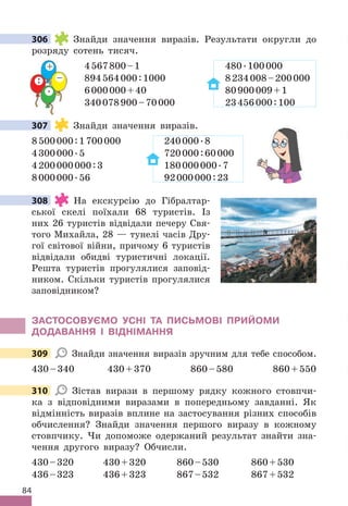 84
306 Знайди значення виразів . Результати округли до
розряду сотень тисяч .
4567800–1 480 .100000
894564000:1000 8234008–200000
6000000+40 80900009+1
340078900–70000 23456000:100
307 Знайди значення виразів .
8500000:1700000 240000 .8
4300000 .5 720000:60000
4200000000:3 180000000 .7
8000000 .56 92000000:23
308 На екскурсію до Гібралтар-
ської скелі поїхали 68 туристів . Із
них 26 туристів відвідали печеру Свя-
того Михайла, 28 — тунелі часів Дру-
гої світової війни, причому 6 туристів
відвідали обидві туристичні локації .
Решта туристів прогулялися заповід-
ником . Скільки туристів прогулялися
заповідником?
ЗАСТОСОВУЄМО УСНІ ТА ПИСЬМОВІ ПРИЙОМИ
дОдАВАННя І ВІдНІМАННя
309 Знайди значення виразів зручним для тебе способом .
430–340 430+370 860–580 860+550
310 Зістав вирази в першому рядку кожного стовпчи-
ка з відповідними виразами в попередньому завданні . Як
відмінність виразів вплине на застосування різних способів
обчислення? Знайди значення першого виразу в кожному
стовпчику . Чи допоможе одержаний результат знайти зна-
чення другого виразу? Обчисли .
430–320 430+320 860–530 860+530
436–323 436+323 867–532 867+532
306
307
308
309
310
+
–
 .
:
 