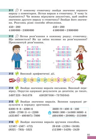 85
311 У кожному стовпчику знайди значення першого
виразу з коментарем . Зістав вирази в стовпчику . У чому їх
відмінність? Чи можна міркувати аналогічно, щоб знайти
значення другого виразу в стовпчику? Знайди його значен-
ня . Розглянь різні способи обчислення .
450–280 450+280
4500000–2800000 4500000+2800000
312 Зістав розв’язання в кожному рядку; стовпчику .
Що змінюється? Як ця зміна впливає на розв’язування?
Прокоментуй розв’язання .
365437824
243082382
122355442
–
365437824
243082382
608520206
+
9365437824
243082382
9122355442
–
9365437824
243082382
9608520206
+
313 Виконай арифметичні дії .
27 38
12 8 79 18
18 6
+ + +
– – – – ?
=
314 Знайди значення виразів письмово . Виконай пере-
вірку . Округли одержані результати до десятків; до тисяч .
5607223–945378 450287056+73783045
315 Знайди значення виразів . Запиши одержані ре-
зультати в порядку зростання .
6300:9 .8–4200:6 3600:9+400 .6–100
4200–2700:3 .4+2200 9000:300+54000:6000 .4
(435807–400807):7000 (604000+20000)–313000
316 Знайди значення виразів зручним способом .
12567–(567–472) 26458–(1284+3458)
(8321–783)–5321 (12300+5429)–2429
311
312
313
314
315
316
 