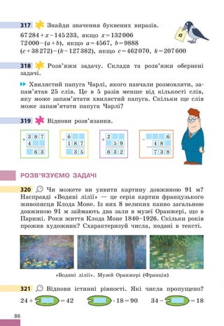 86
317 Знайди значення буквених виразів .
67284+x–145233, якщо x=132006
72000–(a+b), якщо a=4567, b=9888
(c+38272)–(k–127382), якщо c=462070, k=207600
318 Розв’яжи задачу . Склади та розв’яжи обернені
задачі .
Хвилястий папуга Чарлі, якого навчали розмовляти, за-
пам’ятав 25 слів . Це в 5 разів менше від кількості слів,
яку може запам’ятати хвилястий папуга . Скільки ще слів
може запам’ятати папуга Чарлі?
319 Віднови розв’язання .
3 8 7
4
6 3
+
6
1 8 7
3 5
–
2
5 9
6 3 2
+
6
4 8
7 3 8
–
РОЗВ’яЗУЄМО ЗАдАЧІ
320 Чи можете ви уявити картину довжиною 91 м?
Насправді «Водяні лілії» — це серія картин французького
живописця Клода Моне . Із них 8 великих панно загальною
довжиною 91 м займають два зали в музеї Оранжері, що в
Парижі . Роки життя Клода Моне 1840–1926 . Скільки років
прожив художник? Схарактеризуй числа, подані в тексті .
«Водяні лілії» . Музей Оранжері (Франція)
321 Віднови істинні рівності . Які числа пропущено?
24 + = 42  . 18 = 90 34 – = 18
317
a
318
319
320
321
 