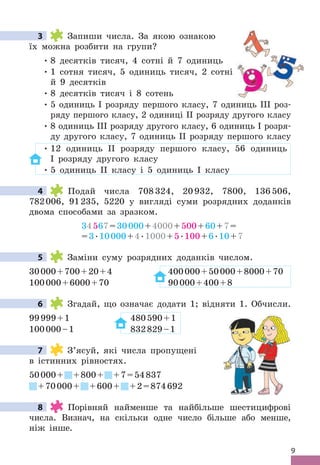 9
3 Запиши числа . За якою ознакою
їх можна розбити на групи?
• 8 десятків тисяч, 4 сотні й 7 одиниць
• 1 сотня тисяч, 5 одиниць тисяч, 2 сотні
й 9 десятків
• 8 десятків тисяч і 8 сотень
• 5 одиниць І розряду першого класу, 7 одиниць ІІІ роз-
ряду першого класу, 2 одиниці ІІ розряду другого класу
• 8 одиниць ІІІ розряду другого класу, 6 одиниць І розря-
ду другого класу, 7 одиниць ІІ розряду першого класу
• 12 одиниць ІІ розряду першого класу, 56 одиниць
І розряду другого класу
• 5 одиниць ІІ класу і 5 одиниць І класу
4 Подай числа 708324, 20932, 7800, 136506,
782006, 91235, 5220 у вигляді суми розрядних доданків
двома способами за зразком .
34567=30000+4000+500+60+7=
=3 .10000+4 .1000+5 .100+6 .10+7
5 Заміни суму розрядних доданків числом .
30000+700+20+4 400000+50000+8000+70
100000+6000+70 90000+400+8
6 Згадай, що означає додати 1; відняти 1 . Обчисли .
99999+1 480590+1
100000–1 832829–1
7 З’ясуй, які числа пропущені
в істинних рівностях .
50000+ +800+ +7=54837
+70000+ +600+ +2=874692
8 Порівняй найменше та найбільше шестицифрові
числа . Визнач, на скільки одне число більше або менше,
ніж інше .
3
4
5
6
7
8
 