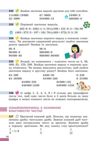 90
332 Знайди значення виразів зручним для тебе способом .
114000:19000 67 .9000 18000:3
32 .5000 910000:13 360000 .8
333 Порівняй значення виразів .
462:6 .8–328):4 .5:10 (196+124 .6:4+18):80
(483+372:3–197+10):70 (483+372):3:5:19
334 Знайди значення першого виразу в кожному стовп-
чику . Чи допоможе одержаний результат знайти значення
решти виразів? Знайди їх значення .
96 .8 96:8
96000 .8 960000:8
96000 .80 960000:80000
335 Згадай, як помножити / поділити число на 5, 50,
500; 25, 125; 250 . Знайди значення виразу в першому ряд-
ку стовпчика . Чи можна міркувати аналогічно, щоб знайти
значення виразу в другому рядку? Знайди його значення .
64 .500 6400:50 8 .250
64 .50000 64000:500 8 .25000
64000:250 64000:125
640000:2500 640000:1250
336 Із цифр 1, 2, 4, 5, 6 і 9 склади два трицифрові
числа так, щоб одне число було в 5 разів більше за інше
(цифри в записі кожного числа не повинні повторюватися) .
ОЗНАЙОМЛЮЄМОСЬ З ОСНОВНОЮ
ВЛАСТИВІСТЮ ЧАСТКИ
337 Прочитай кожний дріб . Поясни, що позначає зна-
менник дробу; чисельник дробу . Заміни кожний дріб част-
кою двох натуральних чисел за зразком . Запиши дроби
в порядку зростання . На яку ознаку слід орієнтуватися?
1
9
=1:9
1
3
1
12
332
333 
= 
334
335
!
336
337
 
