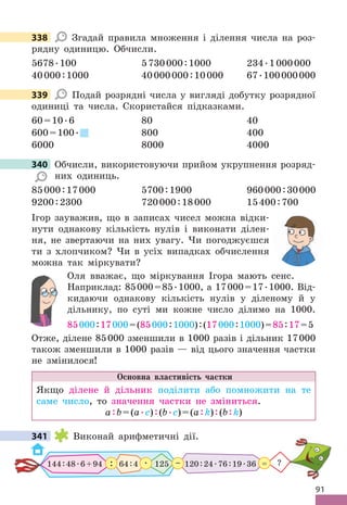 91
338 Згадай правила множення і ділення числа на роз-
рядну одиницю . Обчисли .
5678 .100 5730000:1000 234 .1000000
40000:1000 40000000:10000 67 .100000000
339 Подай розрядні числа у вигляді добутку розрядної
одиниці та числа . Скористайся підказками .
60=10 .6 80 40
600=100 . 800 400
6000 8000 4000
340 Обчисли, використовуючи прийом укрупнення розряд-
них одиниць .
85000:17000 5700:1900 960000:30000
9200:2300 720000:18000 15400:700
Ігор зауважив, що в записах чисел можна відки-
нути однакову кількість нулів і виконати ділен-
ня, не звертаючи на них увагу . Чи погоджуєшся
ти з хлопчиком? Чи в усіх випадках обчислення
можна так міркувати?
Оля вважає, що міркування Ігора мають сенс .
Наприклад: 85000=85 .1000, а 17000=17 .1000 . Від-
кидаючи однакову кількість нулів у діленому й у
дільнику, по суті ми кожне число ділимо на 1000 .
85000:17000=(85000:1000):(17000:1000)=85:17=5
Отже, ділене 85000 зменшили в 1000 разів і дільник 17000
також зменшили в 1000 разів — від цього значення частки
не змінилося!
Основна властивість частки
Якщо ділене й дільник поділити або помножити на те
саме число, то значення частки не зміниться .
а:b=(а .c):(b .c)=(а:k):(b:k)
341 Виконай арифметичні дії .
120:24 .76:19 .36
144:48 .6+94 64:4 125
: –
 . ?
=
338
339
340 Обчисли, використовуючи прийом укрупнення розряд-
341
 