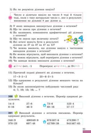 93
1) Як ти розумієш ділення націло?
Число а ділиться націло на число b тоді й тільки
тоді, коли є таке натуральне число c, яке в результаті
множення на дільник b дає ділене а .
2) У яких випадках виконується ділення з остачею?
3) Що ти знаєш про ділення з остачею?
4) Як називають компоненти арифметичної дії ділення
з остачею?
5) Що ти знаєш про величину остачі?
6) Які остачі можуть бути в результаті
ділення на 2? на 3? на 4? на 12?
7) Чи можна вважати, що ділення націло є частковим
випадком ділення з остачею?
8) Як можна міркувати, щоб виконати ділення з остачею?
9) Як можна міркувати, щоб перевірити ділення з остачею?
10) Чи завжди можна виконати ділення з остачею?
a:b=c (ост . r) Перевірка: a=c .b+r, де 0 rb
11) Прочитай подані рівності як ділення з остачею .
17=3 .5+2 23=6 .3+5
12) Що одержимо в результаті ділення меншого числа на
більше?
13) За якою закономірністю побудовано числовий ряд:
4; 7; 10; 13; 16; … ?
350 Виконай ділення з остачею . Перевір одержані ре-
зультати .
14:3 27:6 73:6 123:4
8:16 46:3 68:16 57:17
351 Виконай ділення з остачею письмово . Перевір
одержані результати .
346:9 400049:8 876507:6 473200:7
378:23 607:48 42709:38 945567:65
350
351
 