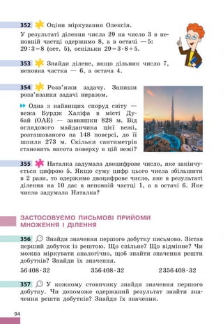 94
352 Оціни міркування Олексія .
У результаті ділення числа 29 на число 3 в не-
повній частці одержимо 8, а в остачі —5:
29:3=8 (ост . 5), оскільки 29=3 .8+5 .
353 Знайди ділене, якщо дільник число 7,
неповна частка — 6, а остача 4 .
354 Розв’яжи задачу . Запиши
розв’язання задачі виразом .
Одна з найвищих споруд світу —
вежа Бурдж Халіфа в місті Ду-
бай (ОАЕ) — заввишки 828 м . Від
оглядового майданчика цієї вежі,
розташованого на 148 поверсі, до її
шпиля 273 м . Скільки сантиметрів
становить висота поверху в цій вежі?
355 Наталка задумала двоцифрове число, яке закінчу-
ється цифрою 5 . Якщо суму цифр цього числа збільшити
в 2 рази, то одержимо двоцифрове число, яке в результаті
ділення на 10 дає в неповній частці 1, а в остачі 6 . Яке
число задумала Наталка?
ЗАСТОСОВУЄМО ПИСЬМОВІ ПРИЙОМИ
МНОжЕННя І дІЛЕННя
356 Знайди значення першого добутку письмово . Зістав
перший добуток із рештою . Що спільне? Що відмінне? Чи
можна міркувати аналогічно, щоб знайти значення решти
добутків? Знайди їх значення .
56408 .32 356408 .32 2356408 .32
357 У кожному стовпчику знайди значення першого
добутку . Чи допоможе одержаний результат знайти зна-
чення решти добутків? Знайди їх значення .
352
353
354
355
356
357
 