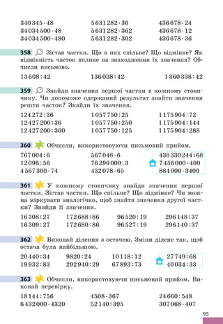 95
340345 .48 5631282 .36 436678 .24
34034500 .48 5631282 .362 436678 .12
34034500 .480 5631282 .302 436678 .36
358 Зістав частки . Що в них спільне? Що відмінне? Як
відмінність часток вплине на знаходження їх значення? Об-
числи письмово .
13608:42 136038:42 1360338:42
359 Знайди значення першої частки в кожному стовп-
чику . Чи допоможе одержаний результат знайти значення
решти часток? Знайди їх значення .
124272:36 1057750:25 1175904:72
12427200:36 1057750:250 1175904:144
12427200:360 1057750:125 1175904:288
360 Обчисли, використовуючи письмовий прийом .
767004:6 567048 .6 438330244:68
12096:56 76296000:3 7456000 .400
4567300 .74 432078 .65 884000 .3400
361 У кожному стовпчику знайди значення першої
частки . Зістав частки . Що спільне? Що відмінне? Чи мож-
на міркувати аналогічно, щоб знайти значення другої част-
ки? Знайди її значення .
16308:27 172688:86 96520:19 296148:37
16309:27 172680:86 96527:19 296140:37
362 Виконай ділення з остачею . Зміни ділене так, щоб
остача була найбільшою .
20440:34 9820:24 10118:12 27749:68
19932:83 292940:29 67893:73 40034:33
363 Обчисли, використовуючи письмовий прийом . Ви-
конай перевірку .
18144:756 4508 .367 24660:548
6432000 .4320 52140:395 307068 .407
358
359
360
361
362
363
 