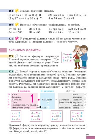 97
368 Знайди значення виразів .
(8 кг 45 г + 14 кг 8 г)  . 3 (23 км 70 м – 8 км 219 м)  . 5
(2 ц 87 кг + 4 ц 20 кг) : 7 3 м 75 мм : 5 мм  . 8
369 Виконай обчислення раціональним способом .
37 см  . 50 36 м : 25 54 грн : 5 к . 570 км : 2500
64 кг : 500 32 ц  . 50 49 кг : 25 г 16 ц  . 12
370 У результаті ділення числа 87 на деяке число в ос-
тачі одержали 5 . Знайди дільник і неповну частку .
ВИВЧАЄМО фОРМУЛИ
371 Запиши формули периметра
й площі прямокутника; квадрата . Про-
читай рівності, які записали учні . Пояс-
ни, як знайшли сторони прямокутника .
372 Згадай групи взаємопов’язаних величин . Установи
залежність між величинами кожної групи . Запиши форму-
ли подоланого шляху; швидкості руху; часу руху . Запиши
формули загального виробітку; продуктивності праці; часу
роботи . Розглянь, як позначили інші величини кожної гру-
пи буквою та запиши інші залежності у вигляді формул .
s=v .t
v=s:t
t=s:v
A=N .t
N=A:t
t=A:N
D=c .k
c=D:k
k=D:c
M=m .k
m=M:k
k=M:m
Маса
Довжина
Місткість
Ціна
І множник ІІ множник Добуток
маса
довжина
місткість
вартість
виробіток
Кількість
Час
= Загальна
(загальний)
Подоланий шлях
1 .
Продуктивність праці
Швидкість руху
m
l
u
c
N
v
М
L
U
D
A
s
k
t
Прочитай формули в першому рядку кожного стовпчика .
Ці формули можна записати коротше — без знака множен-
ня . Наприклад: s=vt, A=Nt .
368
369
370
S=a .b
a=S:b
b=S:a
371
372
 