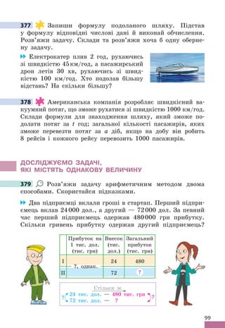 99
377 Запиши формулу подоланого шляху . Підстав
у формулу відповідні числові дані й виконай обчислення .
Розв’яжи задачу . Склади та розв’яжи хоча б одну оберне-
ну задачу .
Електрокатер плив 2 год, рухаючись
зі швидкістю 45км/год, а пасажирський
дрон летів 30 хв, рухаючись зі швид-
кістю 100 км/год . Хто подолав більшу
відстань? На скільки більшу?
378 Американська компанія розробляє швидкісний ва-
куумний потяг, що зможе рухатися зі швидкістю 1000 км/год .
Склади формули для знаходження шляху, який зможе по-
долати потяг за t год; загальної кількості пасажирів, яких
зможе перевезти потяг за а діб, якщо на добу він робить
8 рейсів і кожного рейсу перевозить 1000 пасажирів .
дОСЛІджУЄМО ЗАдАЧІ,
яКІ МІСТяТЬ ОдНАКОВУ ВЕЛИЧИНУ
379 Розв’яжи задачу арифметичним методом двома
способами . Скористайся підказками .
Два підприємці вклали гроші в стартап . Перший підпри-
ємець вклав 24000 дол ., а другий — 72000 дол . За певний
час перший підприємець одержав 480000 грн прибутку .
Скільки гривень прибутку одержав другий підприємець?
Стільки ж
24 тис . дол . — 480 тис . грн
72 тис . дол . — ?
? ?
Прибуток на
1 тис . дол .
(тис . грн)
Внесок
(тис .
дол .)
Загальний
прибуток
(тис . грн)
І 24 480
ІІ 72 ?
?, однак .
377
378
379
 