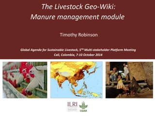 The Livestock Geo-Wiki: 
Manure management module 
Timothy Robinson 
Global Agenda for Sustainable Livestock, 5TH Multi-stakeholder Platform Meeting 
Cali, Colombia, 7-10 October 2014 
 