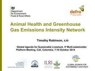 Animal Health and Greenhouse 
Gas Emissions Intensity Network 
Timothy Robinson, ILRI 
•Global Agenda for Sustainable Livestock, 5TH Multi-stakeholder 
Platform Meeting, Cali, Colombia, 7-10 October 2014 
 