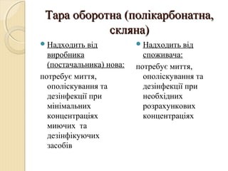 Тара оборотна (полікарбонатна,Тара оборотна (полікарбонатна,
скляна)скляна)
Надходить від
виробника
(постачальника) нова:
потребує миття,
ополіскування та
дезінфекції при
мінімальних
концентраціях
миючих та
дезінфікуючих
засобів
Надходить від
споживача:
потребує миття,
ополіскування та
дезінфекції при
необхідних
розрахункових
концентраціях
 