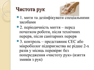 Чистота рукЧистота рук
1. мити та дезінфікувати спеціальними
засобами
2. періодичність миття – перед
початком роботи, після технічних
перерв, після санітарних перерв
3. контроль – представник СЕС або
мікробіолог підприємства не рідше 2-х
разів у місяць перевіряє без
попередження «чистоту рук» (взяття
змивів з рук)
 