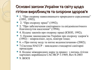 Основні закони України та світу щодоОсновні закони України та світу щодо
гігієни виробництв та охорони здоров'ягігієни виробництв та охорони здоров'я
 1. “Про охорону навколишнього природного середовища”
(1991, 1995);
 2. “Про охорону праці” (1992);
 3. “Про забезпечення санітарного та епідеміологічного
благополуччя населення” (1994);
 4. Кодекс законів про охорону праці (КЗОП, 1992);
 5. Основи законодавства України про охорону здоров’я
(1992) – мікроклімат, шум, повітря тощо;
 6. « Про питну воду та питне водопостачання» (2002);
 7.Система HACCP – викладено стандартні санітарні
процедури
 8. Кодекс міжнародних норм та правил з питань гігієни
харчових виробництв CAC/RCP 1-1969, Rev/4-2003
 9. ВООЗ
 