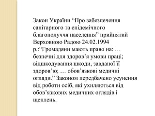 Закон України “Про забезпечення
санітарного та епідемічного
благополуччя населення” прийнятий
Верховною Радою 24.02.1994
р.:“Громадяни мають право на: …
безпечні для здоров’я умови праці;
відшкодування шкоди, завданої її
здоров’ю; … обов’язкові медичні
огляди.” Законом передбачено усунення
від роботи осіб, які ухиляються від
обов’язкових медичних оглядів і
щеплень.
 