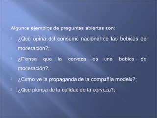 Algunos ejemplos de preguntas abiertas son:
 ¿Que opina del consumo nacional de las bebidas de
moderación?;
 ¿Piensa que la cerveza es una bebida de
moderación?;
 ¿Como ve la propaganda de la compañía modelo?;
 ¿Que piensa de la calidad de la cerveza?;
 