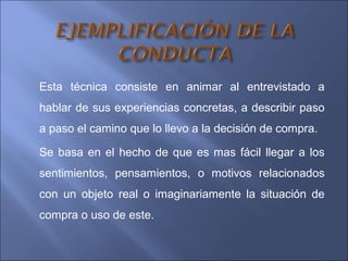 Esta técnica consiste en animar al entrevistado a
hablar de sus experiencias concretas, a describir paso
a paso el camino que lo llevo a la decisión de compra.
Se basa en el hecho de que es mas fácil llegar a los
sentimientos, pensamientos, o motivos relacionados
con un objeto real o imaginariamente la situación de
compra o uso de este.
 