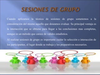 Cuando aplicamos la técnica de sesiones de grupo sometemos a la
consideración del mismo aquello que deseamos evaluar. Su principal ventaja es
la interacción que se obtiene para llegar a las conclusiones mas completas,
aunque es un método que carece de valides estadística.
Al realizar sesiones de grupo es importante cuidar lo selección e interacción de
los participantes, el lugar donde se trabaja y los preparativos necesarios.
 