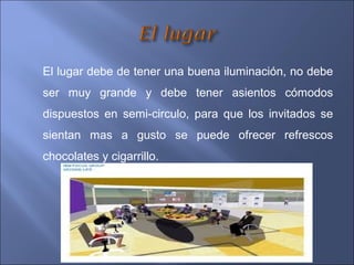 El lugar debe de tener una buena iluminación, no debe
ser muy grande y debe tener asientos cómodos
dispuestos en semi-circulo, para que los invitados se
sientan mas a gusto se puede ofrecer refrescos
chocolates y cigarrillo.
 
