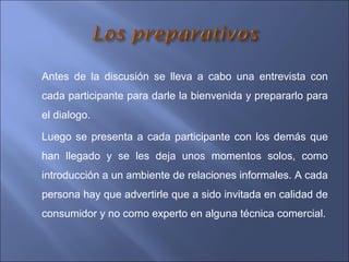 Antes de la discusión se lleva a cabo una entrevista con
cada participante para darle la bienvenida y prepararlo para
el dialogo.
Luego se presenta a cada participante con los demás que
han llegado y se les deja unos momentos solos, como
introducción a un ambiente de relaciones informales. A cada
persona hay que advertirle que a sido invitada en calidad de
consumidor y no como experto en alguna técnica comercial.
 