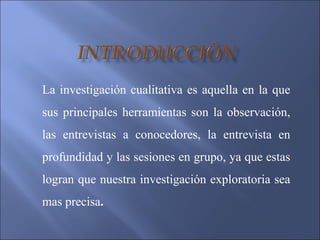 La investigación cualitativa es aquella en la que
sus principales herramientas son la observación,
las entrevistas a conocedores, la entrevista en
profundidad y las sesiones en grupo, ya que estas
logran que nuestra investigación exploratoria sea
mas precisa.
 