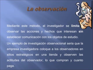 Mediante este método, el investigador se limita a
observar las acciones y hechos que interesan sin
establecer comunicación con los objetos de estudio.
Un ejemplo de investigación observacional seria que la
empresa investigadora coloque a los observadores en
sitios estratégicos en una tienda y observen las
actitudes del observador, lo que compran y cuanto
paga.
 