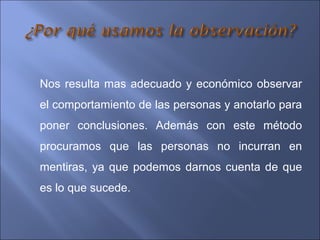 Nos resulta mas adecuado y económico observar
el comportamiento de las personas y anotarlo para
poner conclusiones. Además con este método
procuramos que las personas no incurran en
mentiras, ya que podemos darnos cuenta de que
es lo que sucede.
 