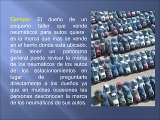 Ejemplo: El dueño de un
pequeño taller que vende
neumáticos para autos quiere
es la marca que mas se vende
en el barrio donde esta ubicado.
Para tener un panorama
general puede revisar la marca
de los neumáticos de los autos
de los estacionamientos en
lugar de preguntarle
directamente a los dueños ya
que en muchas ocasiones las
personas desconocen la marca
de los neumáticos de sus autos.
 