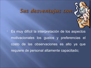  Es muy difícil la interpretación de los aspectos
motivacionales los gustos y preferencias el
costo de las observaciones es alto ya que
requiere de personal altamente capacitado;
 