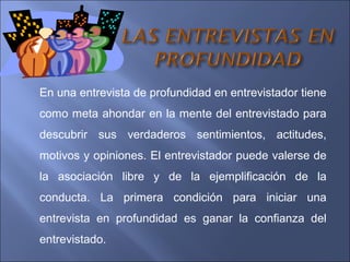 En una entrevista de profundidad en entrevistador tiene
como meta ahondar en la mente del entrevistado para
descubrir sus verdaderos sentimientos, actitudes,
motivos y opiniones. El entrevistador puede valerse de
la asociación libre y de la ejemplificación de la
conducta. La primera condición para iniciar una
entrevista en profundidad es ganar la confianza del
entrevistado.
 
