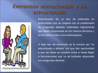 Estructurada: Es un tipo de entrevista en
profundidad que se prepara con el cuestionario
de preguntas abiertas ordenadas lógicamente
que deben proponerse en los mismos términos y
en el mismo orden a los entrevistados.
A este tipo de entrevista se le conoce así “no
estructurada o abierta” por que dan oportunidad
a que las ideas se susciten entre si hasta llegar
a formulaciones que no se hubieran alcanzado
con preguntas abiertas.
 