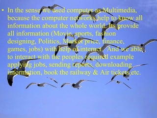 In the sense we used computer as Multimedia, because the computer networks help to know all information about the whole world. Its provide all information (Movie, sports, fashion designing, Politics, Market price, finance, games, jobs) with help of internet.  And we able to interact with the peoples required example applying jobs, sending reports, downloading information, book the railway & Air tickets etc.  