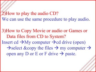 2)How to play the audio CD? We can use the same procedure to play audio . 3)How to Copy Movie or audio or Games or Data files from CD to System? Insert cd   My computer   cd drive (open)   select &copy the files    my computer    open any D or E or F drive    paste. 