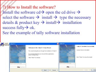 7) How to Install the software? Install the software cd   open the cd drive     select the software     install     type the necessary details & product key    install    installation success fully   ok. See the example of tally software installation 