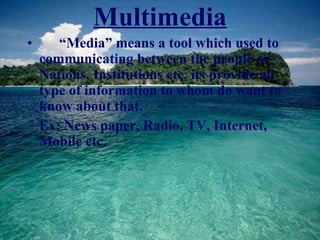 Multimedia “ Media” means a tool which used to communicating between the people or Nations, Institutions etc. its provide all type of information to whom do want to know about that. Ex: News paper, Radio, TV, Internet, Mobile etc. 