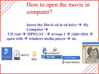 How to open the movie in computer? Insert the Movie cd in cd drive    My Computer   CD rom    MPEGAV -   avseqo 1    right click     open with    windows media player    ok.  