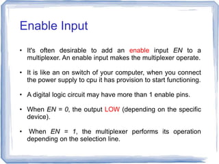 • It's often desirable to add an enable input EN to a
multiplexer. An enable input makes the multiplexer operate.
• It is like an on switch of your computer, when you connect
the power supply to cpu it has provision to start functioning.
• A digital logic circuit may have more than 1 enable pins.
• When EN = 0, the output LOW (depending on the specific
device).
• When EN = 1, the multiplexer performs its operation
depending on the selection line.
Enable Input
 