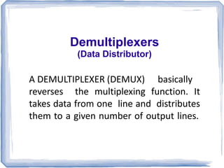 Demultiplexers
(Data Distributor)
A DEMULTIPLEXER (DEMUX) basically
reverses the multiplexing function. It
takes data from one line and distributes
them to a given number of output lines.
 