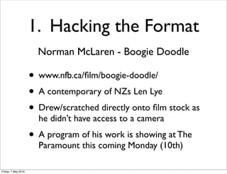 1. Hacking the Format
                       Norman McLaren - Boogie Doodle

                     • www.nfb.ca/ﬁlm/boogie-doodle/
                     • A contemporary of NZs Len Lye
                     • Drew/scratched directly onto ﬁlm stock as
                       he didn’t have access to a camera
                     • A program of his work is showing at The
                       Paramount this coming Monday (10th)

Friday, 7 May 2010
 