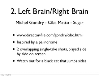 2. Left Brain/Right Brain
                      Michel Gondry - Ciba Matto - Sugar

                     • www.director-ﬁle.com/gondry/cibo.html
                     • Inspired by a palindrome
                     • 2 overlapping single-take shots, played side
                       by side on screen
                     • Watch out for a black cat that jumps sides
Friday, 7 May 2010
 