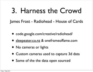 3. Harness the Crowd
                 James Frost - Radiohead - House of Cards


                     • code.google.com/creative/radiohead/
                     • sleepeater.co.nz & oneframeoffame.com
                     • No cameras or lights
                     • Custom cameras used to capture 3d data
                     • Some of the the data open sourced
Friday, 7 May 2010
 