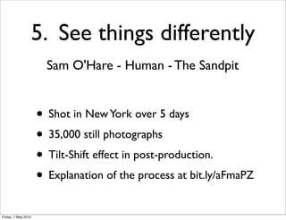 5. See things differently
                       Sam O'Hare - Human - The Sandpit


                     • Shot in New York over 5 days
                     • 35,000 still photographs
                     • Tilt-Shift effect in post-production.
                     • Explanation of the process at bit.ly/aFmaPZ
Friday, 7 May 2010
 