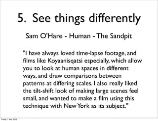 5. See things differently
                       Sam O'Hare - Human - The Sandpit

                      "I have always loved time-lapse footage, and
                      ﬁlms like Koyaanisqatsi especially, which allow
                      you to look at human spaces in different
                      ways, and draw comparisons between
                      patterns at differing scales. I also really liked
                      the tilt-shift look of making large scenes feel
                      small, and wanted to make a ﬁlm using this
                      technique with New York as its subject."
Friday, 7 May 2010
 