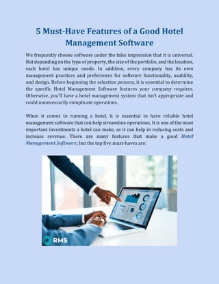 5 Must-Have Features of a Good Hotel
Management Software
We frequently choose software under the false impression that it is universal.
But depending on the type of property, the size of the portfolio, and the location,
each hotel has unique needs. In addition, every company has its own
management practices and preferences for software functionality, usability,
and design. Before beginning the selection process, it is essential to determine
the specific Hotel Management Software features your company requires.
Otherwise, you'll have a hotel management system that isn't appropriate and
could unnecessarily complicate operations.
When it comes to running a hotel, it is essential to have reliable hotel
management software that can help streamline operations. It is one of the most
important investments a hotel can make, as it can help in reducing costs and
increase revenue. There are many features that make a good Hotel
Management Software, but the top five must-haves are:
 