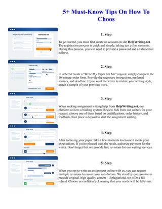 5+ Must-Know Tips On How To
Choos
1. Step
To get started, you must first create an account on site HelpWriting.net.
The registration process is quick and simple, taking just a few moments.
During this process, you will need to provide a password and a valid email
address.
2. Step
In order to create a "Write My Paper For Me" request, simply complete the
10-minute order form. Provide the necessary instructions, preferred
sources, and deadline. If you want the writer to imitate your writing style,
attach a sample of your previous work.
3. Step
When seeking assignment writing help from HelpWriting.net, our
platform utilizes a bidding system. Review bids from our writers for your
request, choose one of them based on qualifications, order history, and
feedback, then place a deposit to start the assignment writing.
4. Step
After receiving your paper, take a few moments to ensure it meets your
expectations. If you're pleased with the result, authorize payment for the
writer. Don't forget that we provide free revisions for our writing services.
5. Step
When you opt to write an assignment online with us, you can request
multiple revisions to ensure your satisfaction. We stand by our promise to
provide original, high-quality content - if plagiarized, we offer a full
refund. Choose us confidently, knowing that your needs will be fully met.
5+ Must-Know Tips On How To Choos 5+ Must-Know Tips On How To Choos
 