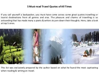 5 Must-read Travel Quotes of All Times

If you call yourself a backpacker, you must have come across some great quotes travelling or
tourist destinations from all genres and eras. The pleasure and charms of travelling is so
astounding that has made many a poets & writers to pen down their thoughts. Here, take a look
at top 5 ones.




This list was exclusively prepared by the author based on what he found the most captivating
when reading & writing on travel.
 