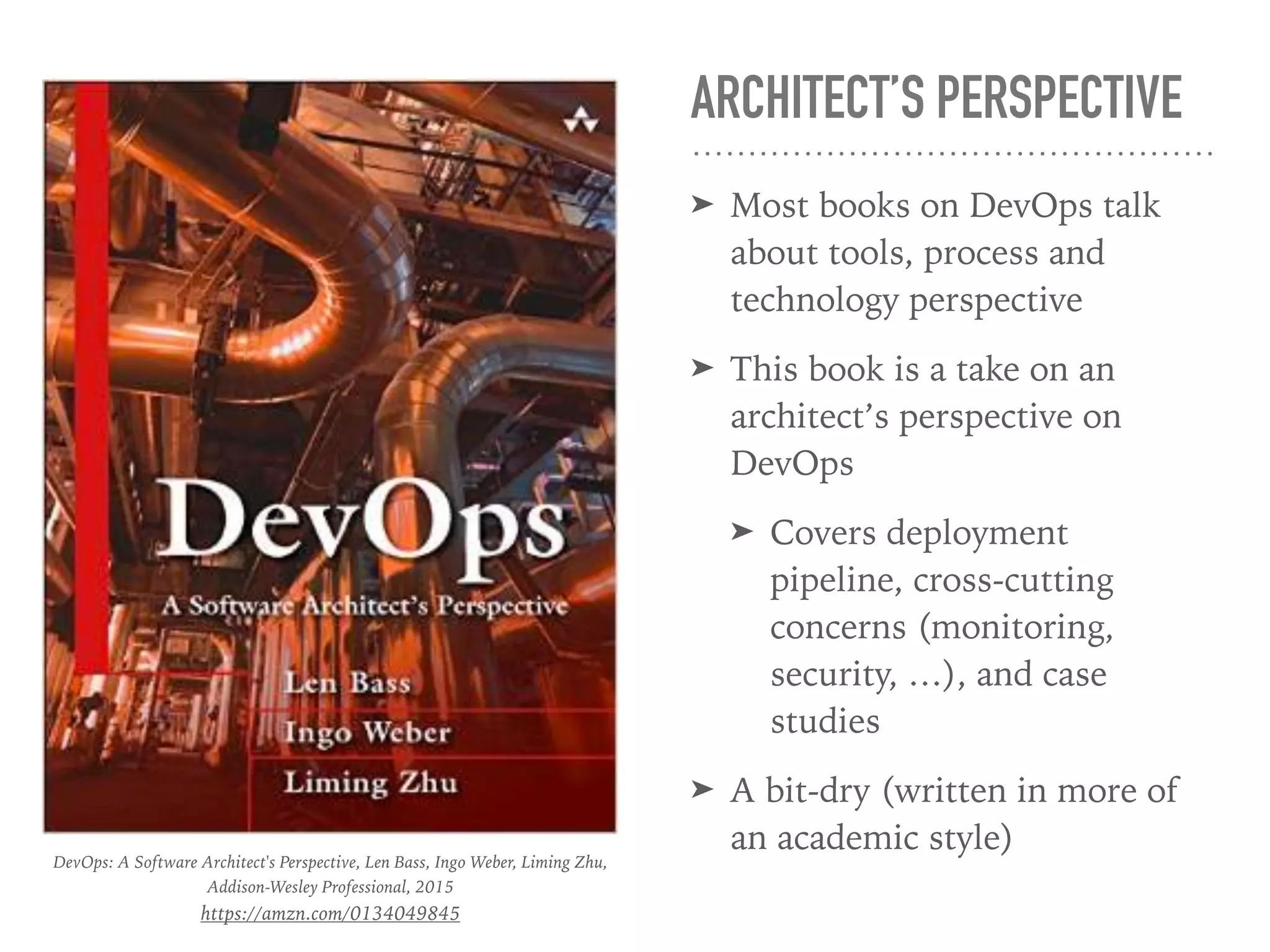 ARCHITECT’S PERSPECTIVE
➤ Most books on DevOps talk
about tools, process and
technology perspective
➤ This book is a take on an
architect’s perspective on
DevOps
➤ Covers deployment
pipeline, cross-cutting
concerns (monitoring,
security, …), and case
studies
➤ A bit-dry (written in more of
an academic style)
DevOps: A Software Architect's Perspective, Len Bass, Ingo Weber, Liming Zhu,
Addison-Wesley Professional, 2015
https://amzn.com/0134049845
 