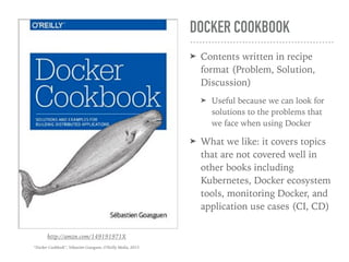 DOCKER COOKBOOK
➤ Contents written in recipe
format (Problem, Solution,
Discussion)
➤ Useful because we can look for
solutions to the problems that
we face when using Docker
➤ What we like: it covers topics
that are not covered well in
other books including
Kubernetes, Docker ecosystem
tools, monitoring Docker, and
application use cases (CI, CD)
http://amzn.com/149191971X
“Docker Cookbook”, Sébastien Goasguen, O'Reilly Media, 2015
 