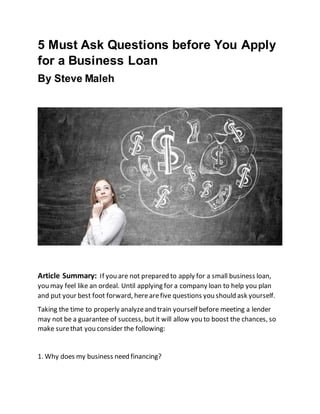5 Must Ask Questions before You Apply
for a Business Loan
By Steve Maleh
Article Summary: If you are not prepared to apply for a small business loan,
you may feel like an ordeal. Until applying for a company loan to help you plan
and put your best foot forward, herearefive questions you should ask yourself.
Taking the time to properly analyzeand train yourself before meeting a lender
may not be a guarantee of success, butit will allow you to boost the chances, so
make surethat you consider the following:
1. Why does my business need financing?
 
