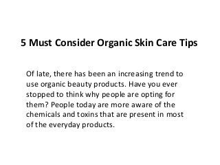 5 Must Consider Organic Skin Care Tips
Of late, there has been an increasing trend to
use organic beauty products. Have you ever
stopped to think why people are opting for
them? People today are more aware of the
chemicals and toxins that are present in most
of the everyday products.
 